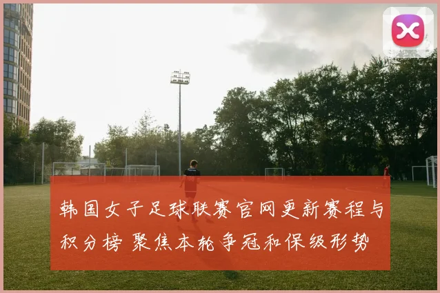 韩国女子足球联赛官网更新赛程与积分榜 聚焦本轮争冠和保级形势