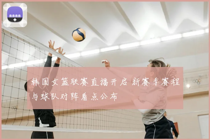 韩国女篮联赛直播开启 新赛季赛程与球队对阵看点公布