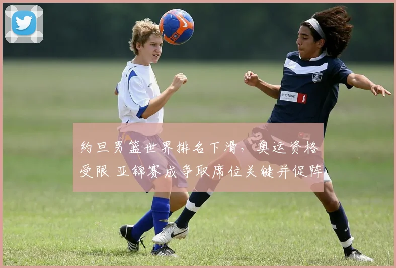 约旦男篮世界排名下滑,奥运资格受限 亚锦赛成争取席位关键并促阵容调整