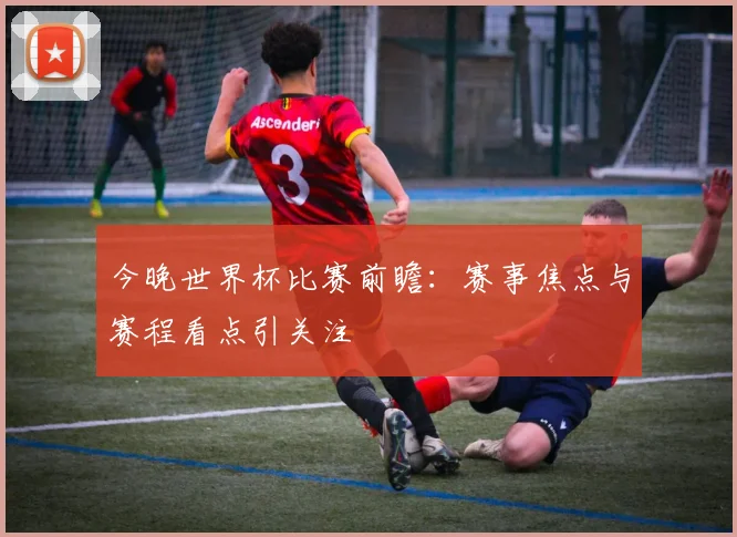 今晚世界杯比赛前瞻：赛事焦点与赛程看点引关注