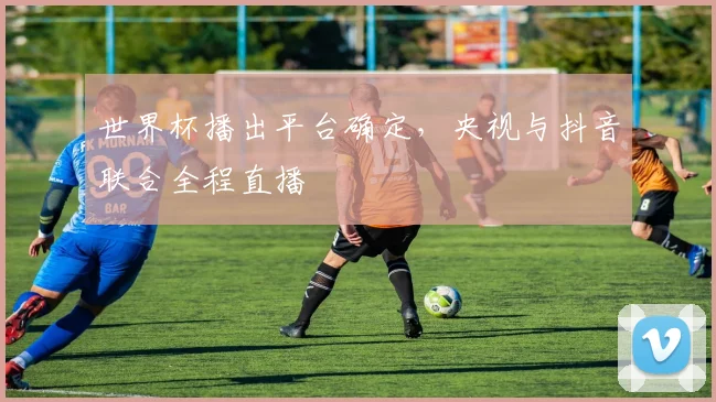 世界杯播出平台确定,央视与抖音联合全程直播