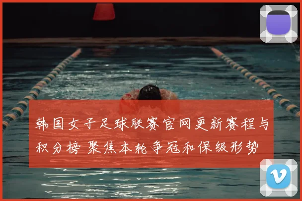 韩国女子足球联赛官网更新赛程与积分榜 聚焦本轮争冠和保级形势