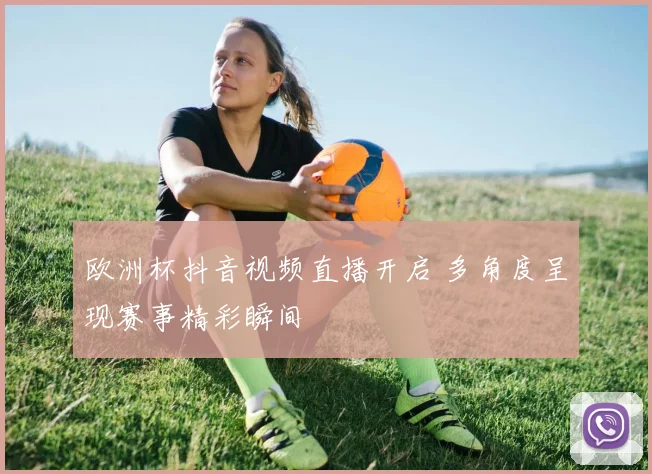 欧洲杯抖音视频直播开启 多角度呈现赛事精彩瞬间