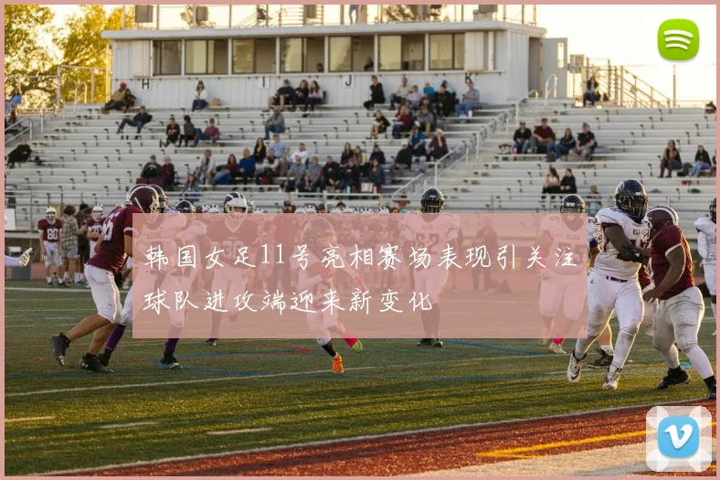 韩国女足11号亮相赛场表现引关注球队进攻端迎来新变化