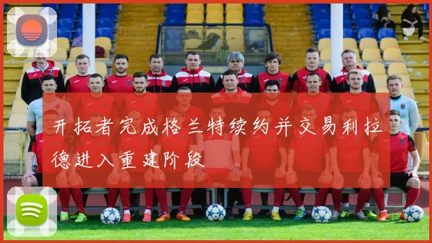 开拓者完成格兰特续约并交易利拉德进入重建阶段