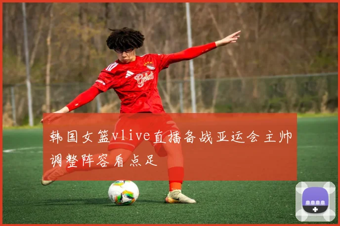 韩国女篮vlive直播备战亚运会主帅调整阵容看点足