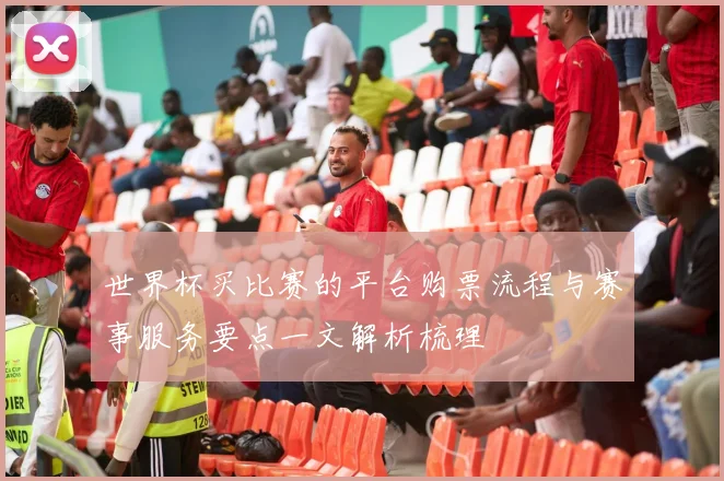 世界杯买比赛的平台购票流程与赛事服务要点一文解析梳理