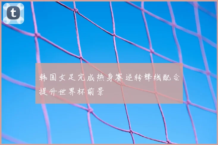 韩国女足完成热身赛逆转锋线配合提升世界杯前景