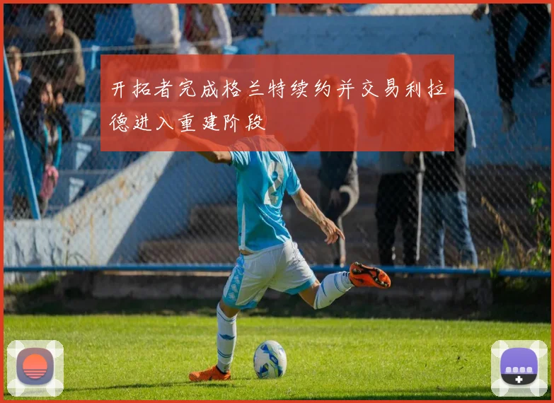 开拓者完成格兰特续约并交易利拉德进入重建阶段