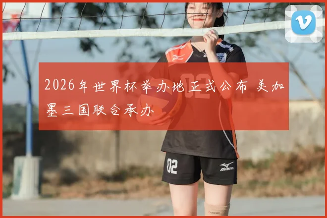 2026年世界杯举办地正式公布 美加墨三国联合承办
