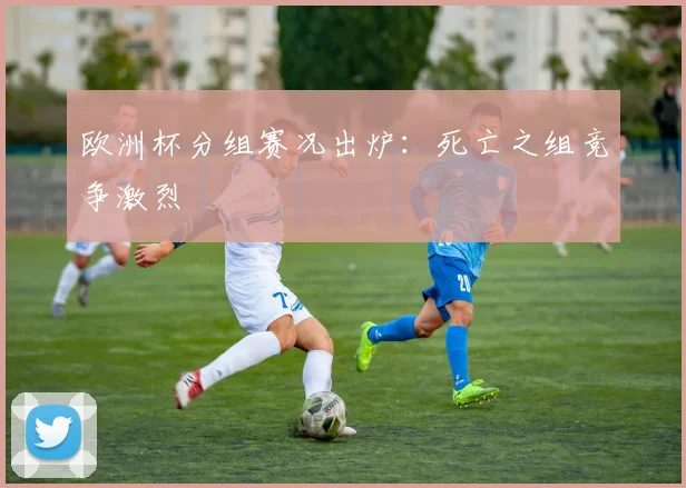 欧洲杯分组赛况出炉:死亡之组竞争激烈