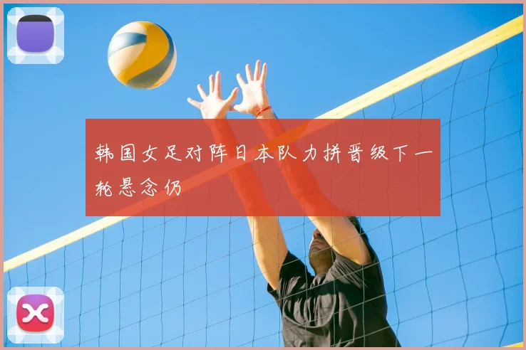 韩国女足对阵日本队力拼晋级下一轮悬念仍