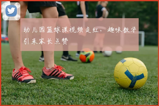 幼儿园篮球课视频走红,趣味教学引来家长点赞