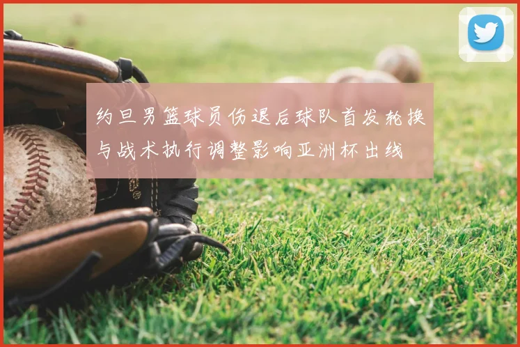 约旦男篮球员伤退后球队首发轮换与战术执行调整影响亚洲杯出线