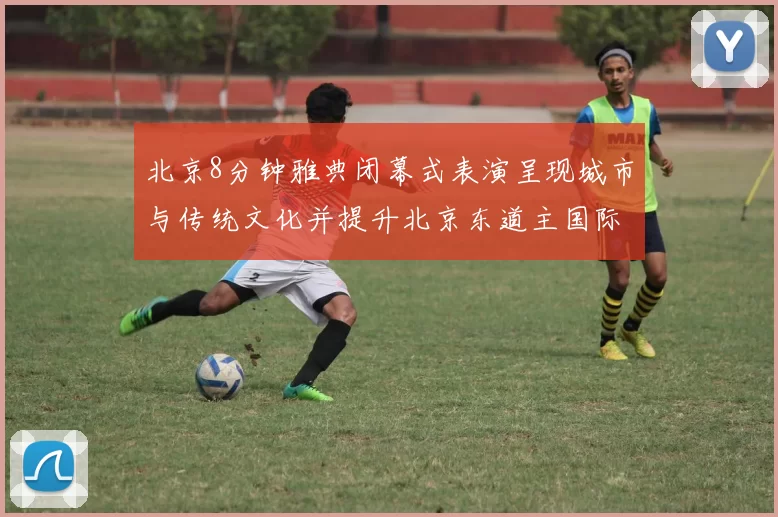 北京8分钟雅典闭幕式表演呈现城市与传统文化并提升北京东道主国际形象