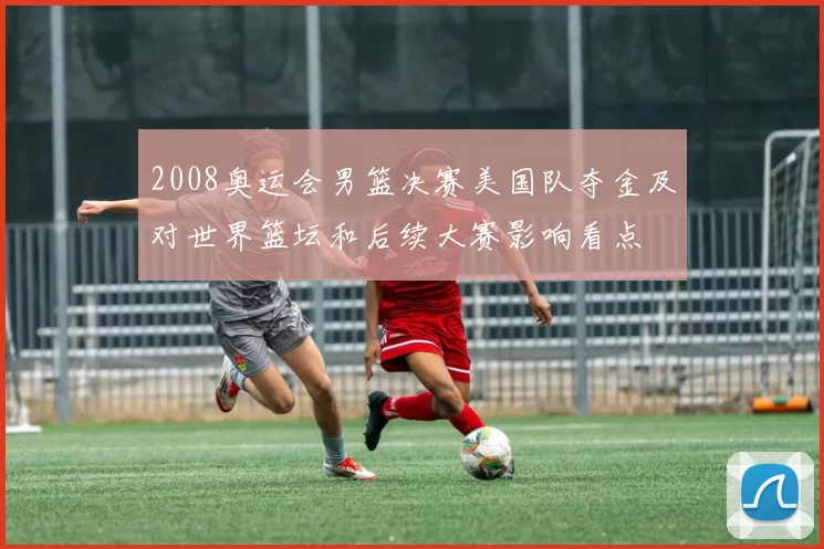 2008奥运会男篮决赛美国队夺金及对世界篮坛和后续大赛影响看点