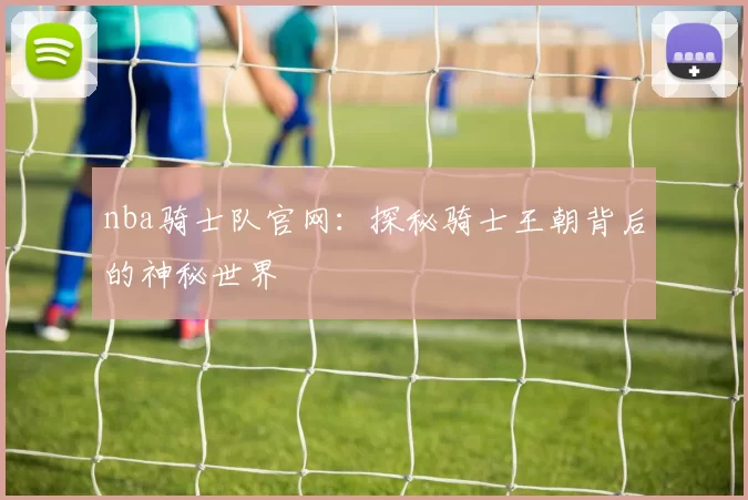 nba骑士队官网:探秘骑士王朝背后的神秘世界