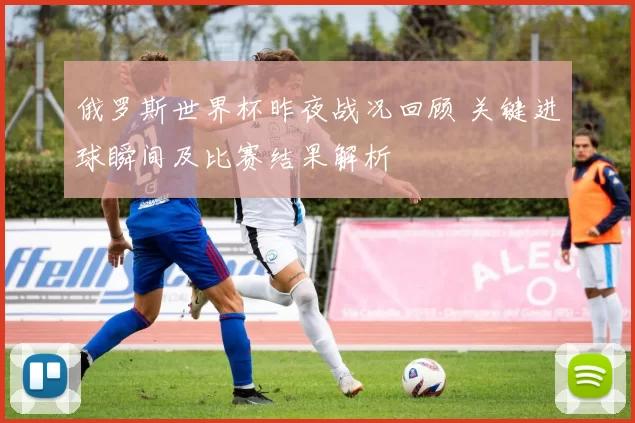 俄罗斯世界杯昨夜战况回顾 关键进球瞬间及比赛结果解析