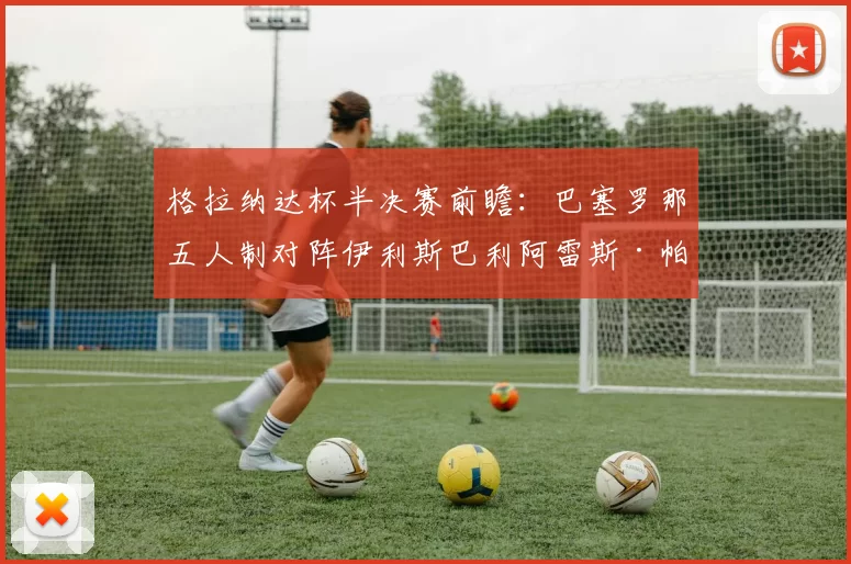 格拉纳达杯半决赛前瞻:巴塞罗那五人制对阵伊利斯巴利阿雷斯·帕尔马五人制,21日晚谁能进决赛?