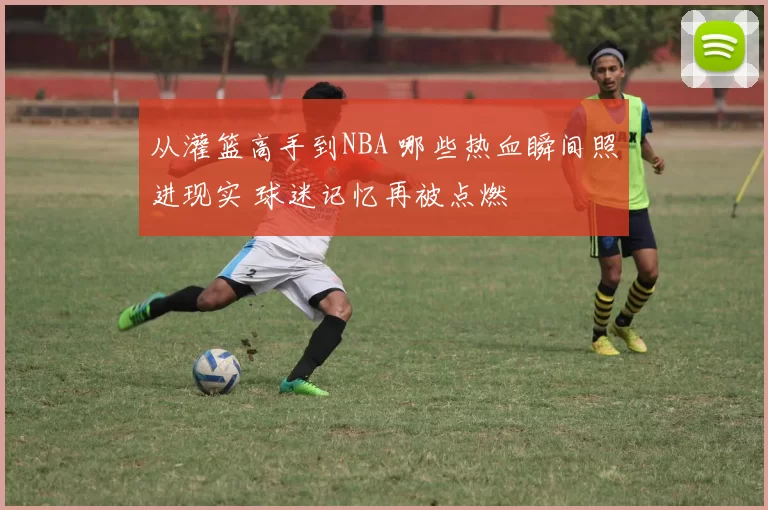 从灌篮高手到NBA 哪些热血瞬间照进现实 球迷记忆再被点燃