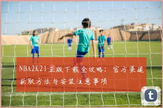 NBA2K21正版下载全攻略:官方渠道获取方法与安装注意事项