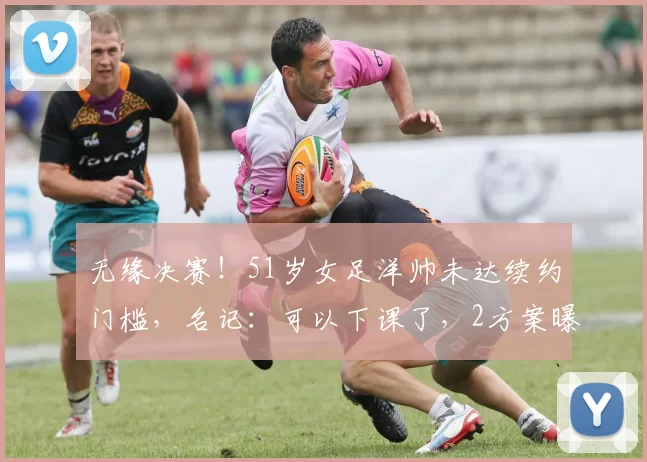 无缘决赛！51岁女足洋帅未达续约门槛，名记：可以下课了，2方案曝光