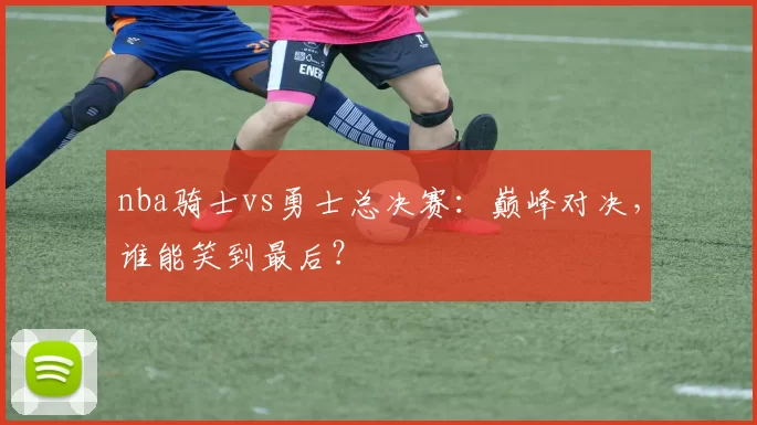 nba骑士vs勇士总决赛:巅峰对决,谁能笑到最后?