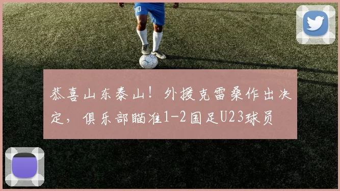 恭喜山东泰山！外援克雷桑作出决定，俱乐部瞄准1-2国足U23球员