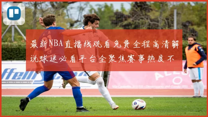 最新NBA直播线观看免费全程高清解说球迷必看平台全聚焦赛事热度不断更新
