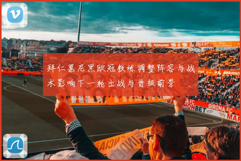 拜仁慕尼黑欧冠教练调整阵容与战术影响下一轮出战与晋级前景