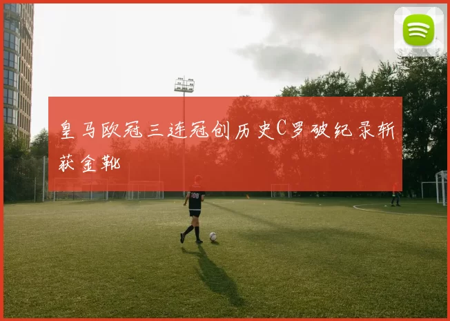 皇马欧冠三连冠创历史C罗破纪录斩获金靴