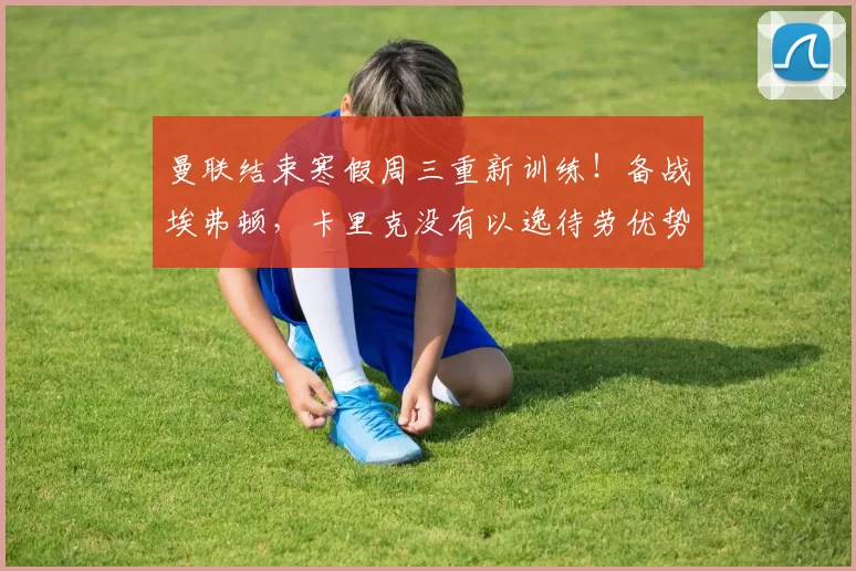 曼联结束寒假周三重新训练！备战埃弗顿，卡里克没有以逸待劳优势