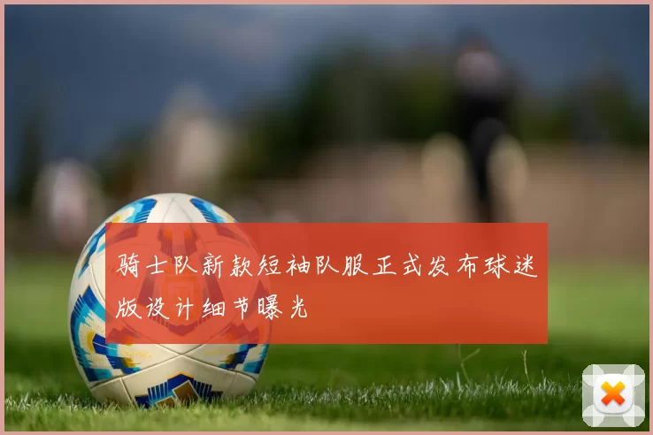 骑士队新款短袖队服正式发布球迷版设计细节曝光