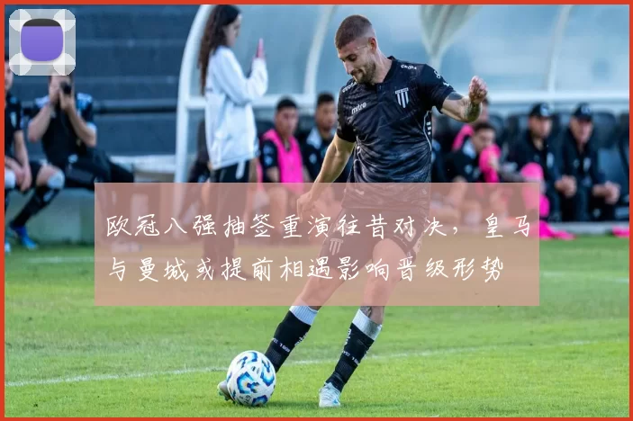 欧冠八强抽签重演往昔对决，皇马与曼城或提前相遇影响晋级形势