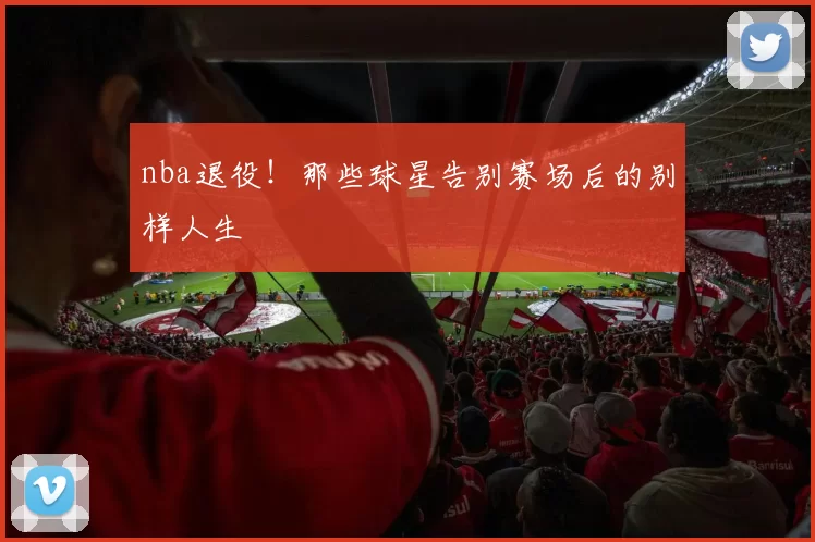 nba退役！那些球星告别赛场后的别样人生