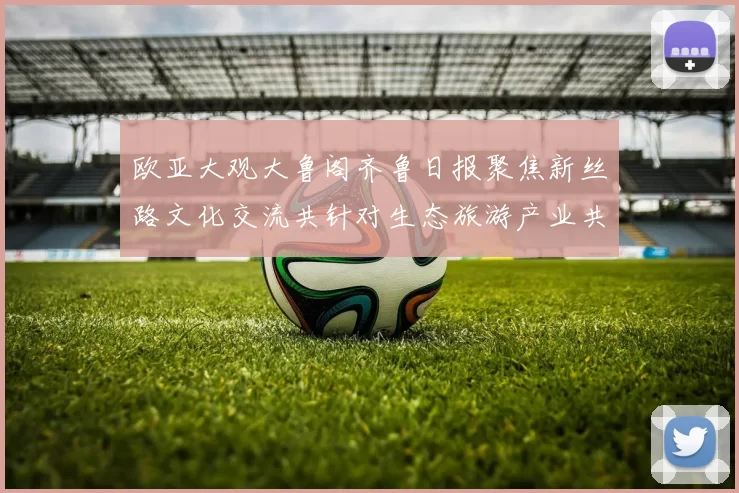 欧亚大观大鲁阁齐鲁日报聚焦新丝路文化交流共针对生态旅游产业共建共享未来