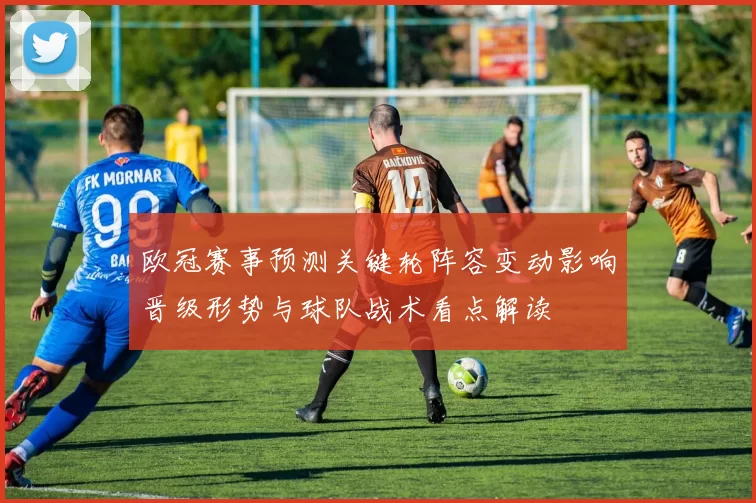 欧冠赛事预测关键轮阵容变动影响晋级形势与球队战术看点解读