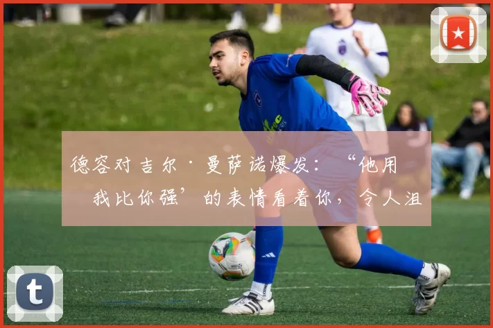 德容对吉尔·曼萨诺爆发：“他用‘我比你强’的表情看着你，令人沮丧”