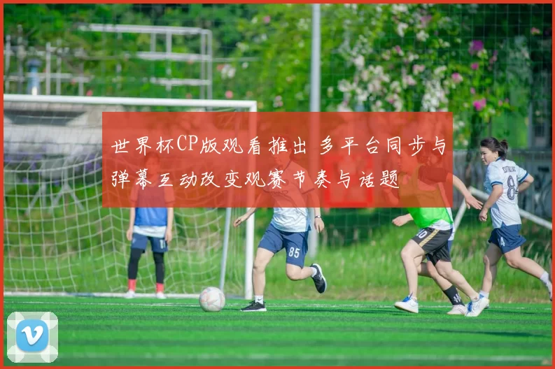 世界杯CP版观看推出 多平台同步与弹幕互动改变观赛节奏与话题