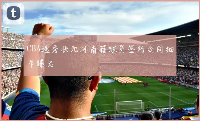 CBA选秀状元河南籍球员签约合同细节曝光