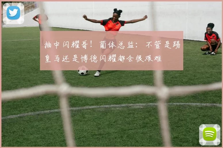 抽中闪耀哥!葡体总监:不管是踢皇马还是博德闪耀都会很艰难