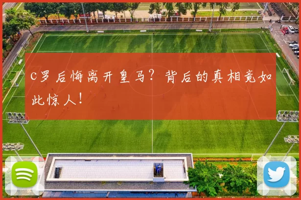 c罗后悔离开皇马？背后的真相竟如此惊人！