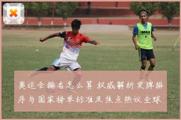 奥运会排名怎么算 权威解析奖牌排序与国家榜单标准及焦点热议全球