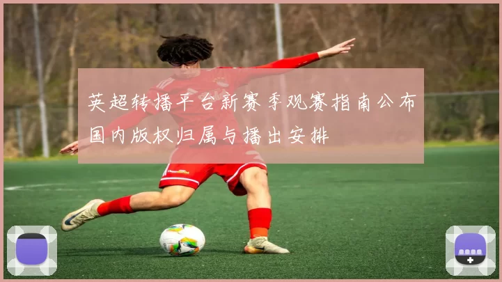 英超转播平台新赛季观赛指南公布国内版权归属与播出安排