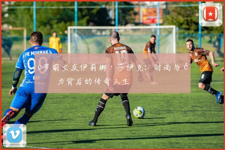 c罗前女友伊莉娜·莎伊克：时尚与魅力背后的传奇人生