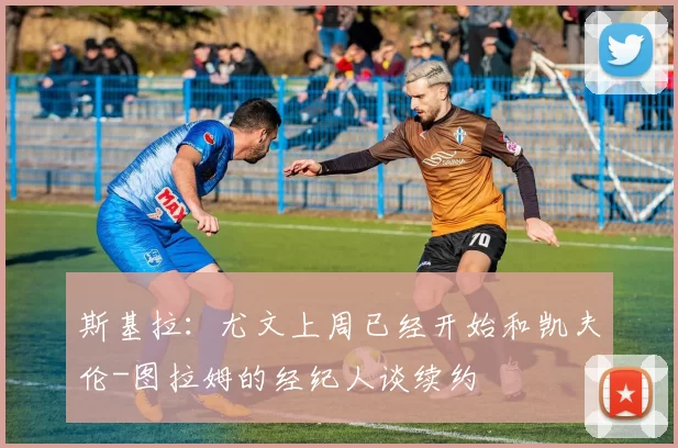 斯基拉：尤文上周已经开始和凯夫伦-图拉姆的经纪人谈续约