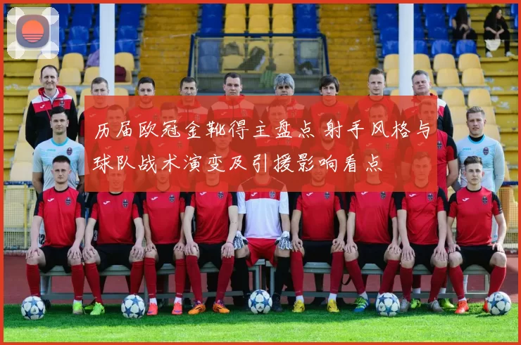 历届欧冠金靴得主盘点 射手风格与球队战术演变及引援影响看点