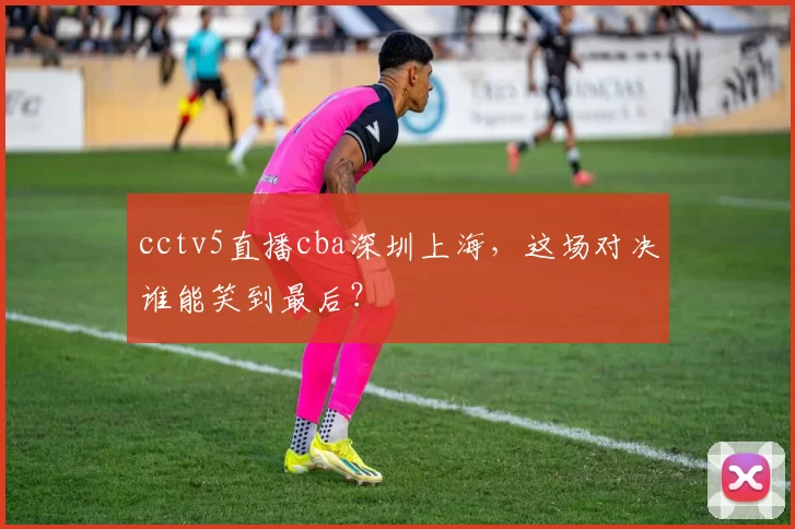 cctv5直播cba深圳上海，这场对决谁能笑到最后？